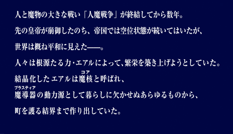 人と魔物の大きな戦い「人魔戦争」が終結してから数年。先の皇帝が崩御したのち、帝国では空位状態が続いてはいたが、世界は概ね平和に見えた——。人々は根源たる力・エアルによって、繁栄を築き上げようとしていた。結晶化したエアルは魔核と呼ばれ、魔導器の動力源として暮らしに欠かせぬあらゆるものから、町を護る結界まで作り出していた。