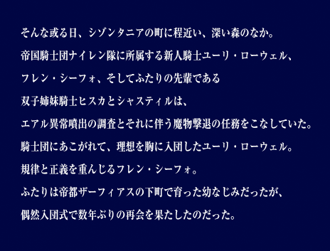 そんな或る日、シゾンタニアの町に程近い、深い森のなか。帝国騎士団ナイレン隊に所属する新人騎士ユーリ・ローウェル、フレン・シーフォ、そしてふたりの先輩である双子姉妹騎士ヒスカとシャスティルは、エアル異常噴出の調査とそれに伴う魔物撃退の任務をこなしていた。騎士団にあこがれて、理想を胸に入団したユーリ・ローウェル。規律と正義を重んじるフレン・シーフォ。ふたりは帝都ザーフィアスの下町で育った幼なじみだったが、偶然入団式で数年ぶりの再会を果たしたのだった。