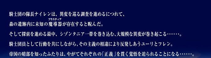 騎士団の隊長ナイレンは、異変を巡る調査を進めるにつれて、森の遺跡内に未知の魔導器が存在すると睨んだ。そして探索を進める最中、シゾンタニア一帯を巻き込む、大規模な異変が巻き起こる･･････。 騎士団員として行動を共にしながら、その主義の相違により反発しあうユーリとフレン。帝国の暗部を知ったふたりは、やがてそれぞれの「正義」を貫く覚悟を迫られることになる･･････。